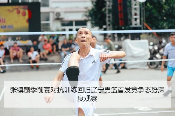 张镇麟季前赛对抗训练回归辽宁男篮首发竞争态势深度观察