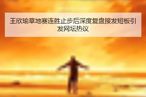 王欣瑜草地赛连胜止步后深度复盘接发短板引发网坛热议